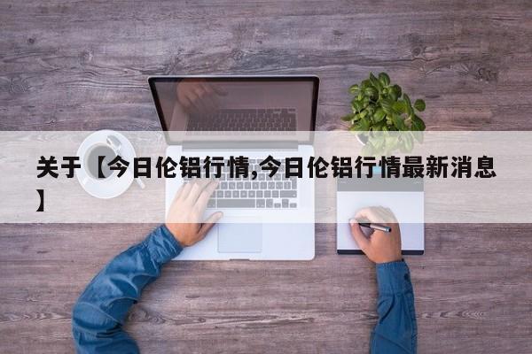 关于【今日伦铝行情,今日伦铝行情最新消息】