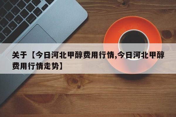 关于【今日河北甲醇费用行情,今日河北甲醇费用行情走势】