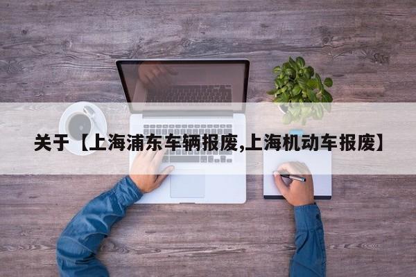 关于【上海浦东车辆报废,上海机动车报废】