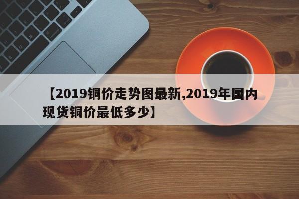【2019铜价走势图最新,2019年国内现货铜价最低多少】