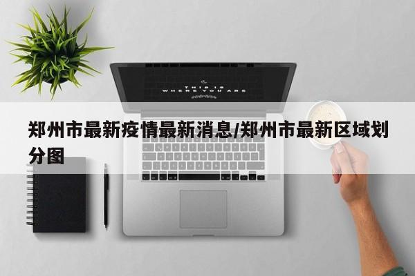 郑州市最新疫情最新消息/郑州市最新区域划分图