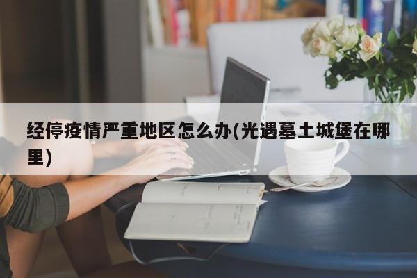 经停疫情严重地区怎么办(光遇墓土城堡在哪里)