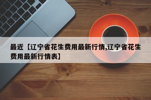 最近【辽宁省花生费用最新行情,辽宁省花生费用最新行情表】