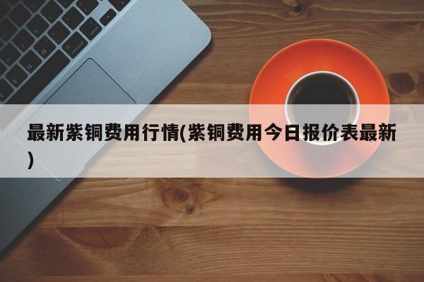 最新紫铜费用行情(紫铜费用今日报价表最新)