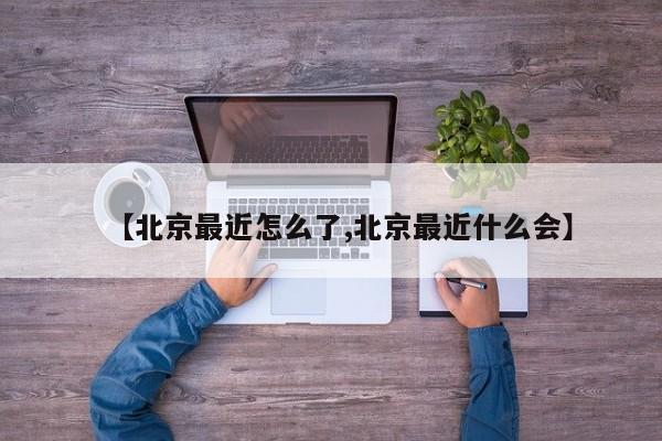 【北京最近怎么了,北京最近什么会】