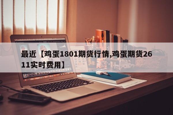 最近【鸡蛋1801期货行情,鸡蛋期货2611实时费用】