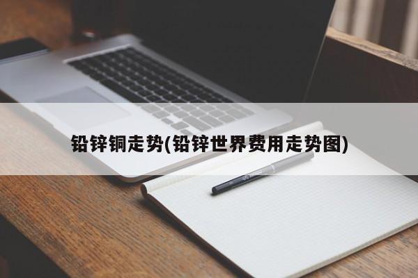 铅锌铜走势(铅锌世界费用走势图)