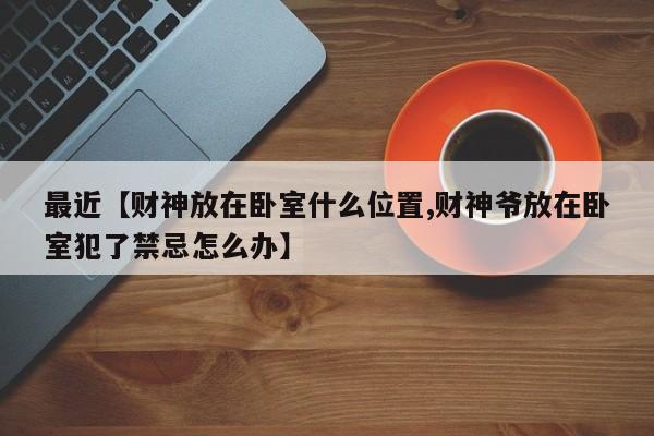 最近【财神放在卧室什么位置,财神爷放在卧室犯了禁忌怎么办】