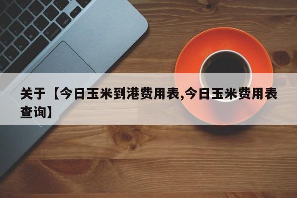 关于【今日玉米到港费用表,今日玉米费用表查询】