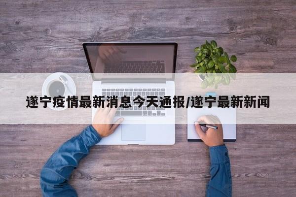 遂宁疫情最新消息今天通报/遂宁最新新闻
