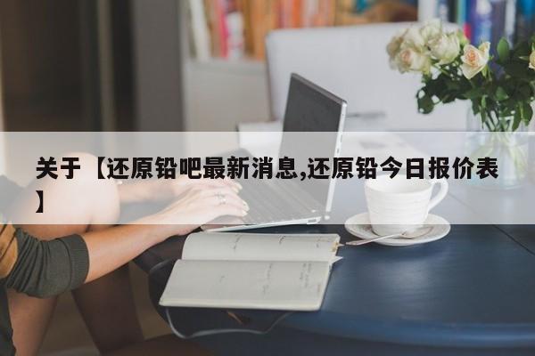 关于【还原铅吧最新消息,还原铅今日报价表】