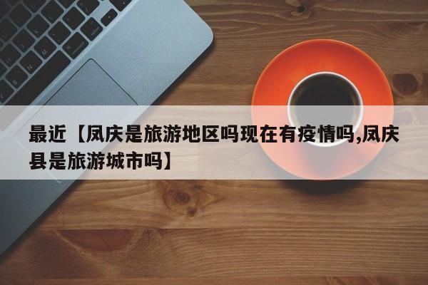 最近【凤庆是旅游地区吗现在有疫情吗,凤庆县是旅游城市吗】