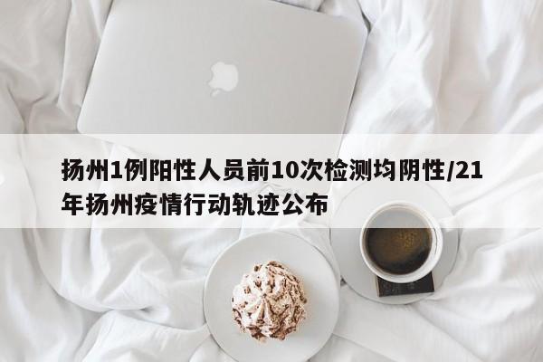 扬州1例阳性人员前10次检测均阴性/21年扬州疫情行动轨迹公布