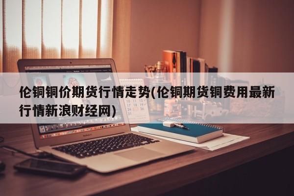 伦铜铜价期货行情走势(伦铜期货铜费用最新行情新浪财经网)