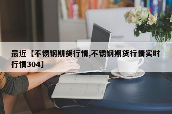 最近【不锈钢期货行情,不锈钢期货行情实时行情304】
