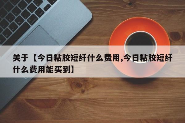 关于【今日粘胶短纤什么费用,今日粘胶短纤什么费用能买到】