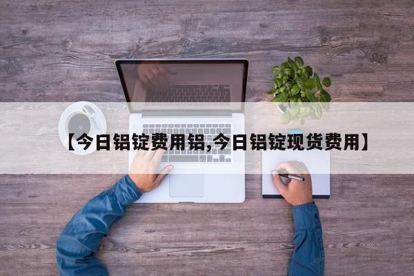 【今日铝锭费用铝,今日铝锭现货费用】