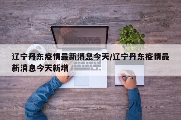 辽宁丹东疫情最新消息今天/辽宁丹东疫情最新消息今天新增