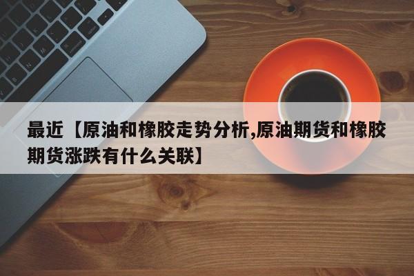 最近【原油和橡胶走势分析,原油期货和橡胶期货涨跌有什么关联】
