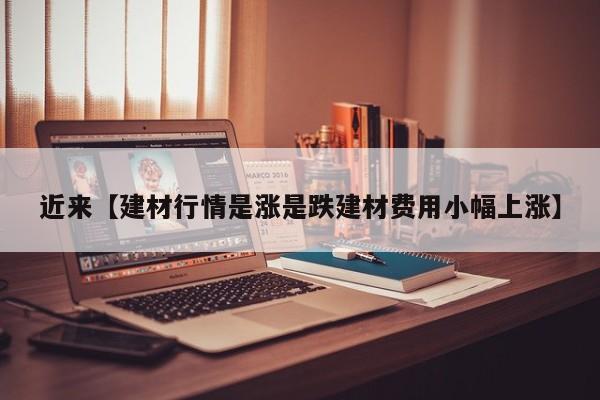 近来【建材行情是涨是跌建材费用小幅上涨】