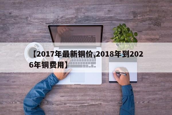 【2017年最新铜价,2018年到2026年铜费用】
