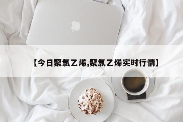 【今日聚氯乙烯,聚氯乙烯实时行情】