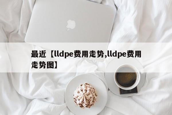 最近【lldpe费用走势,lldpe费用走势图】