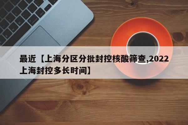 最近【上海分区分批封控核酸筛查,2022上海封控多长时间】