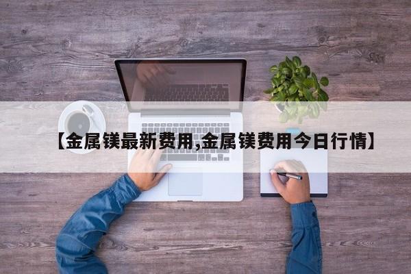 【金属镁最新费用,金属镁费用今日行情】