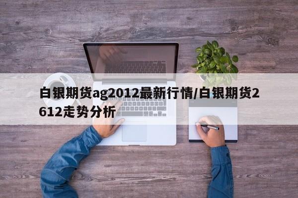 白银期货ag2012最新行情/白银期货2612走势分析