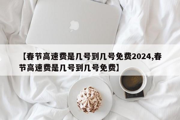 【春节高速费是几号到几号免费2024,春节高速费是几号到几号免费】