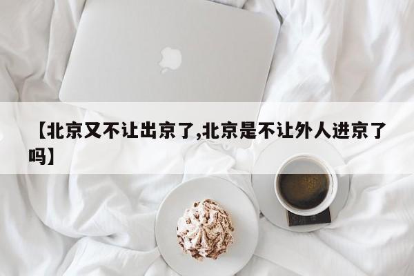 【北京又不让出京了,北京是不让外人进京了吗】