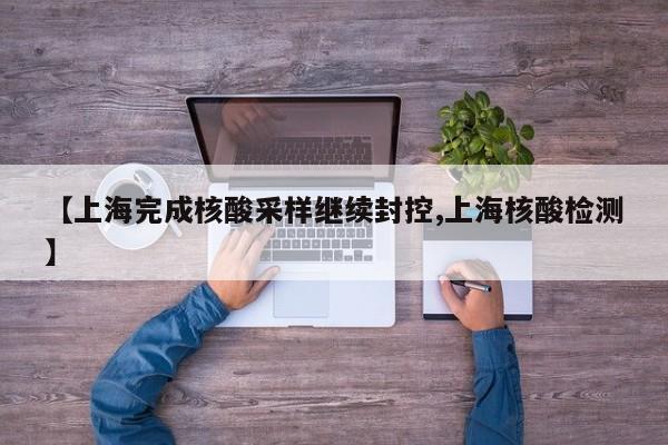 【上海完成核酸采样继续封控,上海核酸检测】