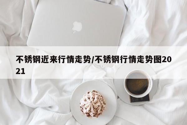 不锈钢近来行情走势/不锈钢行情走势图2021