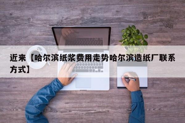近来【哈尔滨纸浆费用走势哈尔滨造纸厂联系方式】