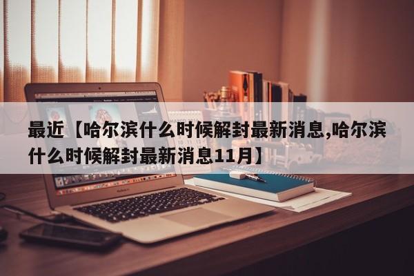 最近【哈尔滨什么时候解封最新消息,哈尔滨什么时候解封最新消息11月】