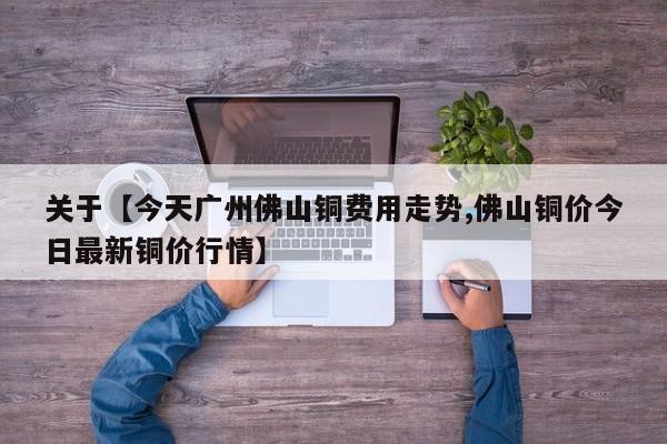 关于【今天广州佛山铜费用走势,佛山铜价今日最新铜价行情】