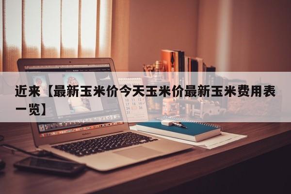 近来【最新玉米价今天玉米价最新玉米费用表一览】