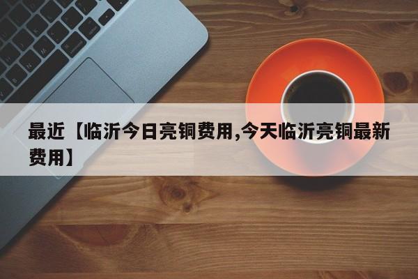 最近【临沂今日亮铜费用,今天临沂亮铜最新费用】