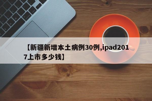 【新疆新增本土病例30例,ipad2017上市多少钱】