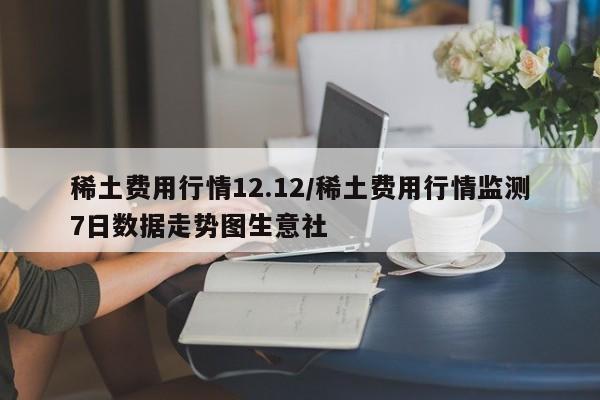 稀土费用行情12.12/稀土费用行情监测7日数据走势图生意社