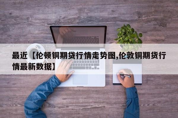 最近【伦顿铜期贷行情走势图,伦敦铜期货行情最新数据】