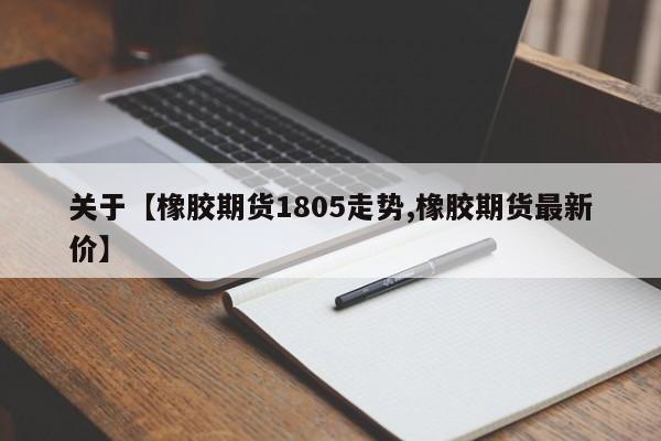 关于【橡胶期货1805走势,橡胶期货最新价】