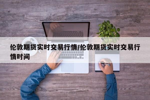 伦敦期货实时交易行情/伦敦期货实时交易行情时间