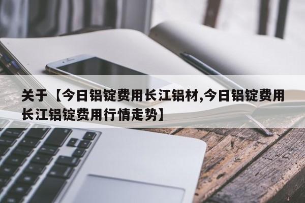 关于【今日铝锭费用长江铝材,今日铝锭费用长江铝锭费用行情走势】