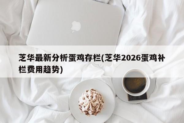 芝华最新分析蛋鸡存栏(芝华2026蛋鸡补栏费用趋势)