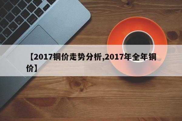 【2017铜价走势分析,2017年全年铜价】