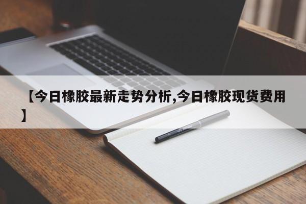 【今日橡胶最新走势分析,今日橡胶现货费用】