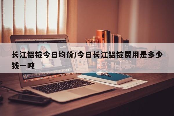 长江铝锭今日均价/今日长江铝锭费用是多少钱一吨