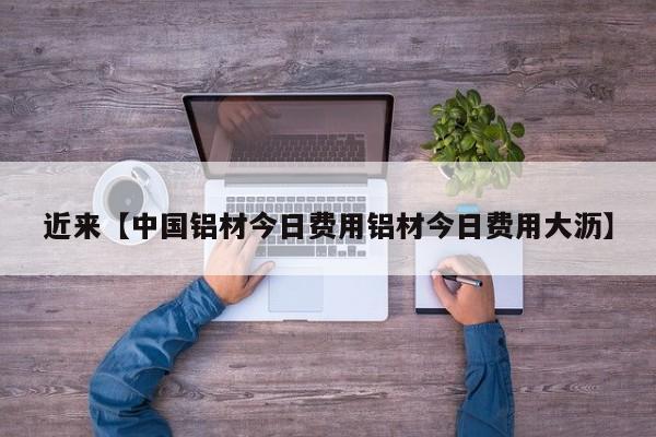 近来【中国铝材今日费用铝材今日费用大沥】